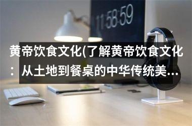 黄帝饮食文化(了解黄帝饮食文化：从土地到餐桌的中华传统美食。)