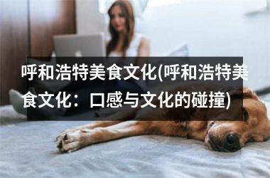 呼和浩特美食文化(呼和浩特美食文化：口感与文化的碰撞)