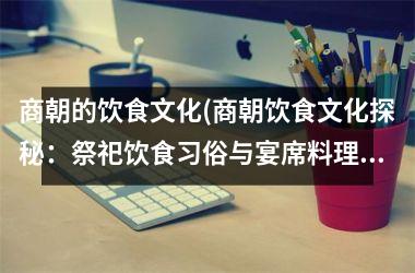 <h3>商朝的饮食文化(商朝饮食文化探秘：祭祀饮食习俗与宴席料理剖析)