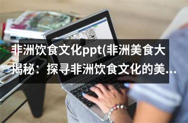 非洲饮食文化ppt(非洲美食大揭秘：探寻非洲饮食文化的美味与精髓)