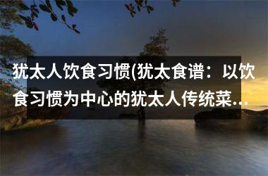<h3>犹太人饮食习惯(犹太食谱：以饮食习惯为中心的犹太人传统菜肴推荐)