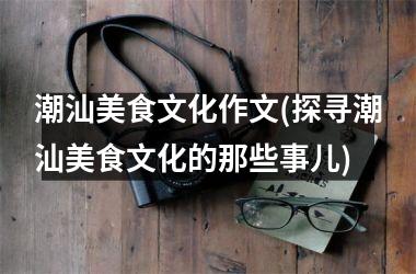 潮汕美食文化作文(探寻潮汕美食文化的那些事儿)