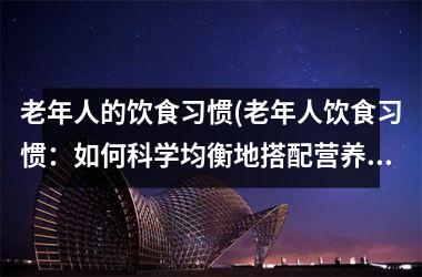老年人的饮食习惯(老年人饮食习惯：如何科学均衡地搭配营养餐？)