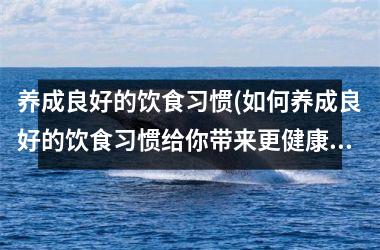 养成良好的饮食习惯(如何养成良好的饮食习惯给你带来更健康的生活)