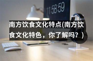 <h3>南方饮食文化特点(南方饮食文化特色，你了解吗？)