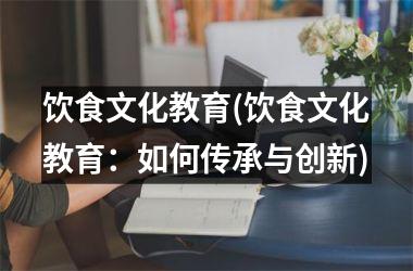 饮食文化教育(饮食文化教育：如何传承与创新)