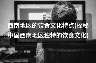 西南地区的饮食文化特点(探秘西南地区独特的饮食文化)