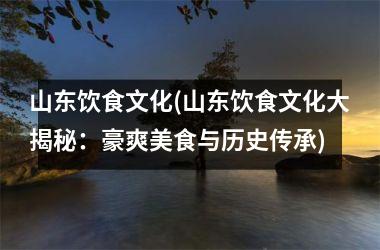 山东饮食文化(山东饮食文化大揭秘：豪爽美食与历史传承)