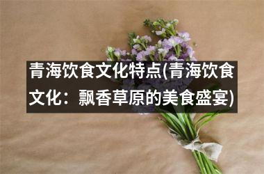 <h3>青海饮食文化特点(青海饮食文化：飘香草原的美食盛宴)