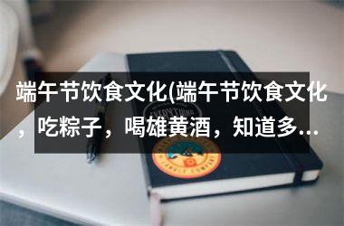 端午节饮食文化(端午节饮食文化，吃粽子，喝雄黄酒，知道多少？)