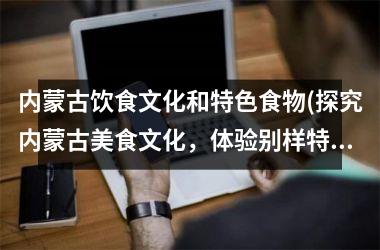 内蒙古饮食文化和特色食物(探究内蒙古美食文化，体验别样特色美食)
