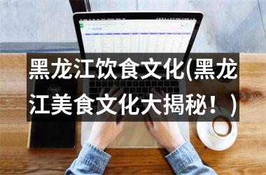 <h3>黑龙江饮食文化(黑龙江美食文化大揭秘！)