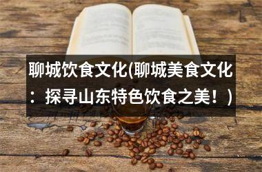 聊城饮食文化(聊城美食文化：探寻山东特色饮食之美！)