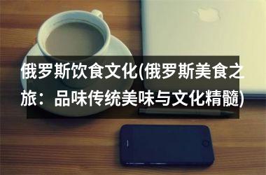 俄罗斯饮食文化(俄罗斯美食之旅：品味传统美味与文化精髓)