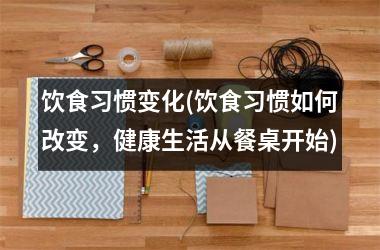 饮食习惯变化(饮食习惯如何改变，健康生活从餐桌开始)