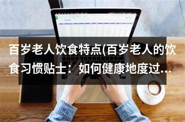 百岁老人饮食特点(百岁老人的饮食习惯贴士：如何健康地度过百岁高龄)