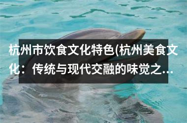 杭州市饮食文化特色(杭州美食文化：传统与现代交融的味觉之旅)