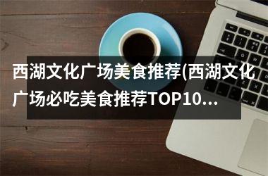 <h3>西湖文化广场美食推荐(西湖文化广场必吃美食推荐TOP10！)