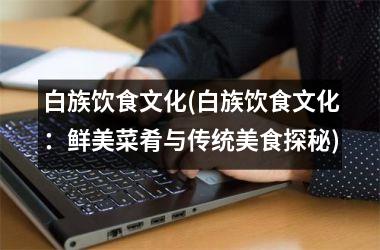<h3>白族饮食文化(白族饮食文化：鲜美菜肴与传统美食探秘)
