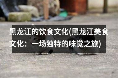 黑龙江的饮食文化(黑龙江美食文化：一场独特的味觉之旅)