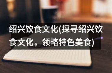 绍兴饮食文化(探寻绍兴饮食文化，领略特色美食)