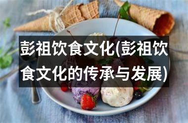 彭祖饮食文化(彭祖饮食文化的传承与发展)