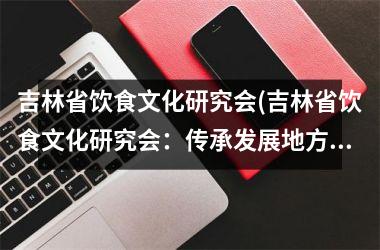 吉林省饮食文化研究会(吉林省饮食文化研究会：传承发展地方特色美食)