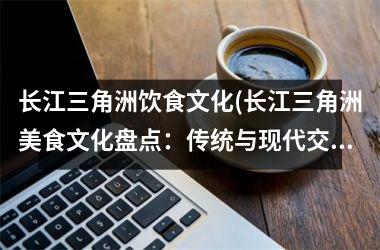 长江三角洲饮食文化(长江三角洲美食文化盘点：传统与现代交融的味蕾之旅)