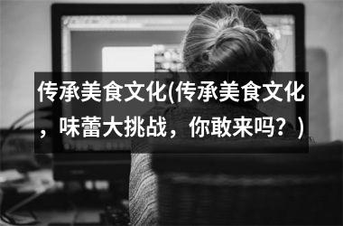 传承美食文化(传承美食文化，味蕾大挑战，你敢来吗？)
