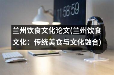 兰州饮食文化论文(兰州饮食文化：传统美食与文化融合)