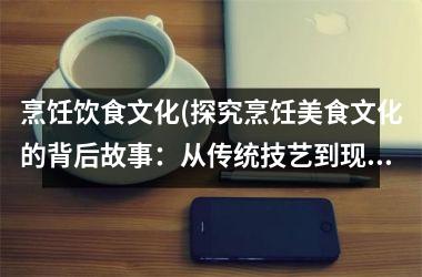 烹饪饮食文化(探究烹饪美食文化的背后故事：从传统技艺到现代创新)