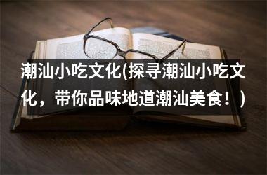 潮汕小吃文化(探寻潮汕小吃文化，带你品味地道潮汕美食！)