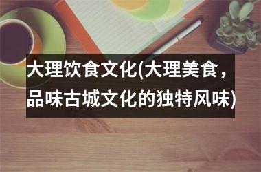 大理饮食文化(大理美食，品味古城文化的独特风味)