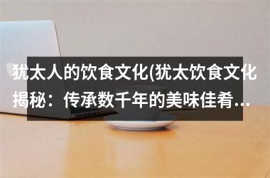 犹太人的饮食文化(犹太饮食文化揭秘：传承数千年的美味佳肴)