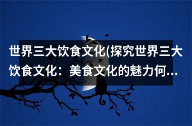 世界三大饮食文化(探究世界三大饮食文化：美食文化的魅力何在？)