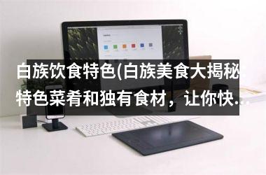 白族饮食特色(白族美食大揭秘：特色菜肴和独有食材，让你快速了解！)