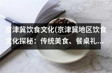 京津冀饮食文化(京津冀地区饮食文化探秘：传统美食、餐桌礼仪、饮食文化演变)