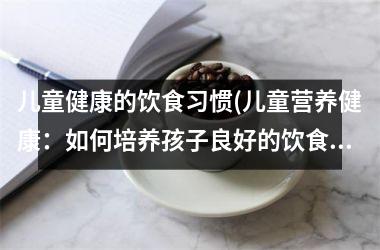 儿童健康的饮食习惯(儿童营养健康：如何培养孩子良好的饮食习惯？)