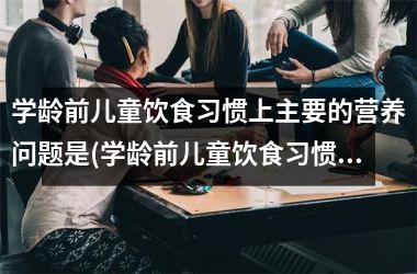 学龄前儿童饮食习惯上主要的营养问题是(学龄前儿童饮食习惯主要的营养问题及解决方法)