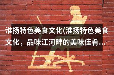 淮扬特色美食文化(淮扬特色美食文化，品味江河畔的美味佳肴)