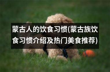 蒙古人的饮食习惯(蒙古族饮食习惯介绍及热门美食推荐)
