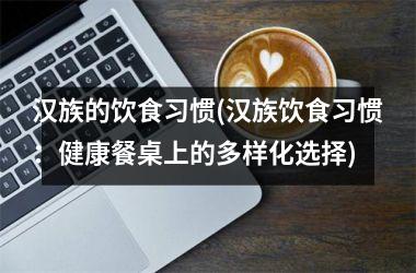 汉族的饮食习惯(汉族饮食习惯：健康餐桌上的多样化选择)