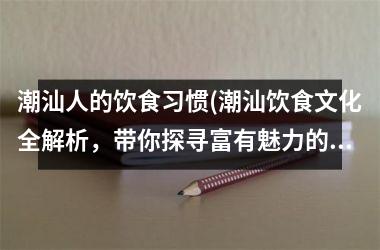 潮汕人的饮食习惯(潮汕饮食文化全解析，带你探寻富有魅力的潮汕味道！)