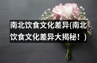 <h3>南北饮食文化差异(南北饮食文化差异大揭秘！)