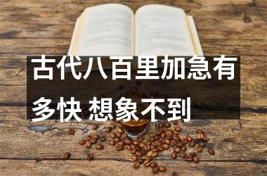 <h3>古代八百里加急有多快 想象不到
