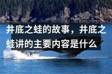 井底之蛙的故事，井底之蛙讲的主要内容是什么