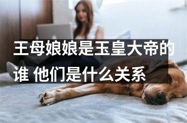 王母娘娘是玉皇大帝的谁 他们是什么关系
