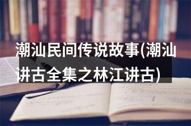 <h3>潮汕民间传说故事(潮汕讲古全集之林江讲古)