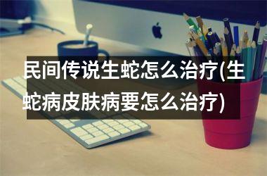 <h3>民间传说生蛇怎么治疗(生蛇病皮肤病要怎么治疗)