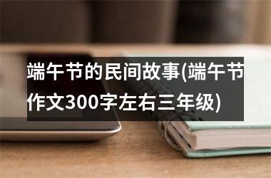 端午节的民间故事(端午节作文300字左右三年级)